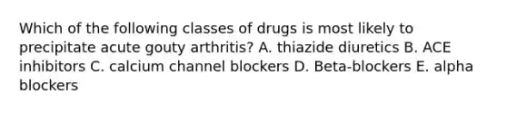 Which of the following classes of drugs is most likely to precipitate acute gouty arthritis? A. thiazide diuretics B. ACE inhibitors C. calcium channel blockers D. Beta-blockers E. alpha blockers