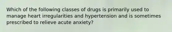 Which of the following classes of drugs is primarily used to manage heart irregularities and hypertension and is sometimes prescribed to relieve acute anxiety?