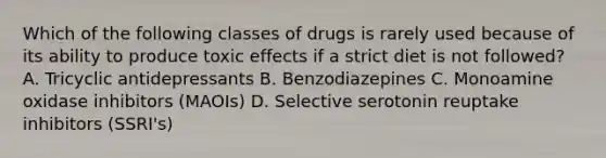 Which of the following classes of drugs is rarely used because of its ability to produce toxic effects if a strict diet is not followed? A. Tricyclic antidepressants B. Benzodiazepines C. Monoamine oxidase inhibitors (MAOIs) D. Selective serotonin reuptake inhibitors (SSRI's)