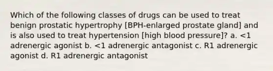 Which of the following classes of drugs can be used to treat benign prostatic hypertrophy [BPH-enlarged prostate gland] and is also used to treat hypertension [high blood pressure]? a. <1 adrenergic agonist b. <1 adrenergic antagonist c. R1 adrenergic agonist d. R1 adrenergic antagonist