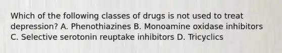 Which of the following classes of drugs is not used to treat depression? A. Phenothiazines B. Monoamine oxidase inhibitors C. Selective serotonin reuptake inhibitors D. Tricyclics