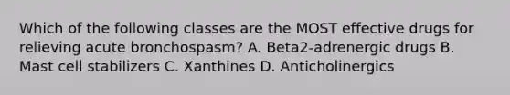 Which of the following classes are the MOST effective drugs for relieving acute bronchospasm? A. Beta2-adrenergic drugs B. Mast cell stabilizers C. Xanthines D. Anticholinergics