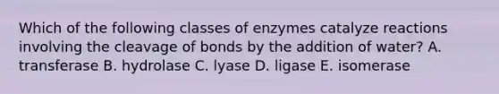 Which of the following classes of enzymes catalyze reactions involving the cleavage of bonds by the addition of water? A. transferase B. hydrolase C. lyase D. ligase E. isomerase