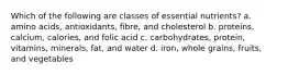 Which of the following are classes of essential nutrients? a. amino acids, antioxidants, fibre, and cholesterol b. proteins, calcium, calories, and folic acid c. carbohydrates, protein, vitamins, minerals, fat, and water d. iron, whole grains, fruits, and vegetables