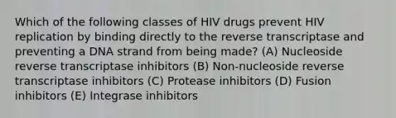 Which of the following classes of HIV drugs prevent HIV replication by binding directly to the reverse transcriptase and preventing a DNA strand from being made? (A) Nucleoside reverse transcriptase inhibitors (B) Non-nucleoside reverse transcriptase inhibitors (C) Protease inhibitors (D) Fusion inhibitors (E) Integrase inhibitors