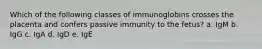 Which of the following classes of immunoglobins crosses the placenta and confers passive immunity to the fetus? a. IgM b. IgG c. IgA d. IgD e. IgE