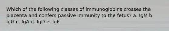 Which of the following classes of immunoglobins crosses the placenta and confers passive immunity to the fetus? a. IgM b. IgG c. IgA d. IgD e. IgE