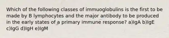 Which of the following classes of immuoglobulins is the first to be made by B lymphocytes and the major antibody to be produced in the early states of a primary immune response? a)IgA b)IgE c)IgG d)IgH e)IgM