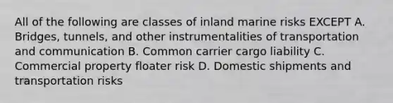 All of the following are classes of inland marine risks EXCEPT A. Bridges, tunnels, and other instrumentalities of transportation and communication B. Common carrier cargo liability C. Commercial property floater risk D. Domestic shipments and transportation risks