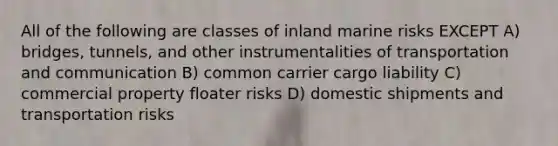 All of the following are classes of inland marine risks EXCEPT A) bridges, tunnels, and other instrumentalities of transportation and communication B) common carrier cargo liability C) commercial property floater risks D) domestic shipments and transportation risks