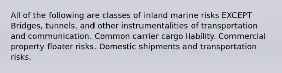 All of the following are classes of inland marine risks EXCEPT Bridges, tunnels, and other instrumentalities of transportation and communication. Common carrier cargo liability. Commercial property floater risks. Domestic shipments and transportation risks.