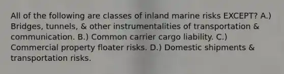 All of the following are classes of inland marine risks EXCEPT? A.) Bridges, tunnels, & other instrumentalities of transportation & communication. B.) Common carrier cargo liability. C.) Commercial property floater risks. D.) Domestic shipments & transportation risks.