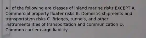 All of the following are classes of inland marine risks EXCEPT A. Commercial property floater risks B. Domestic shipments and transportation risks C. Bridges, tunnels, and other instrumentalities of transportation and communication D. Common carrier cargo liability