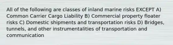 All of the following are classes of inland marine risks EXCEPT A) Common Carrier Cargo Liability B) Commercial property floater risks C) Domestic shipments and transportation risks D) Bridges, tunnels, and other instrumentalities of transportation and communication