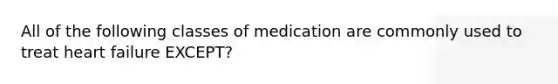 All of the following classes of medication are commonly used to treat heart failure EXCEPT?