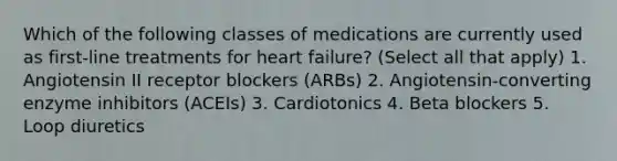 Which of the following classes of medications are currently used as first-line treatments for heart failure? (Select all that apply) 1. Angiotensin II receptor blockers (ARBs) 2. Angiotensin-converting enzyme inhibitors (ACEIs) 3. Cardiotonics 4. Beta blockers 5. Loop diuretics