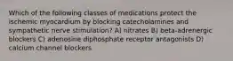 Which of the following classes of medications protect the ischemic myocardium by blocking catecholamines and sympathetic nerve stimulation? A) nitrates B) beta-adrenergic blockers C) adenosine diphosphate receptor antagonists D) calcium channel blockers