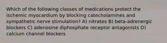 Which of the following classes of medications protect the ischemic myocardium by blocking catecholamines and sympathetic nerve stimulation? A) nitrates B) beta-adrenergic blockers C) adenosine diphosphate receptor antagonists D) calcium channel blockers