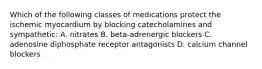 Which of the following classes of medications protect the ischemic myocardium by blocking catecholamines and sympathetic: A. nitrates B. beta-adrenergic blockers C. adenosine diphosphate receptor antagonists D. calcium channel blockers