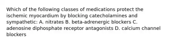 Which of the following classes of medications protect the ischemic myocardium by blocking catecholamines and sympathetic: A. nitrates B. beta-adrenergic blockers C. adenosine diphosphate receptor antagonists D. calcium channel blockers