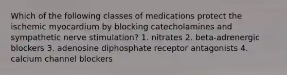 Which of the following classes of medications protect the ischemic myocardium by blocking catecholamines and sympathetic nerve stimulation? 1. nitrates 2. beta-adrenergic blockers 3. adenosine diphosphate receptor antagonists 4. calcium channel blockers