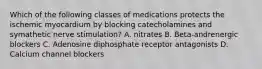 Which of the following classes of medications protects the ischemic myocardium by blocking catecholamines and symathetic nerve stimulation? A. nitrates B. Beta-andrenergic blockers C. Adenosine diphosphate receptor antagonists D. Calcium channel blockers