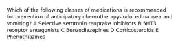 Which of the following classes of medications is recommended for prevention of anticipatory chemotherapy-induced nausea and vomiting? A Selective serotonin reuptake inhibitors B 5HT3 receptor antagonists C Benzodiazepines D Corticosteroids E Phenothiazines