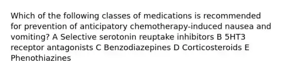 Which of the following classes of medications is recommended for prevention of anticipatory chemotherapy-induced nausea and vomiting? A Selective serotonin reuptake inhibitors B 5HT3 receptor antagonists C Benzodiazepines D Corticosteroids E Phenothiazines