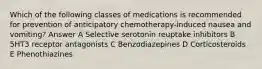 Which of the following classes of medications is recommended for prevention of anticipatory chemotherapy-induced nausea and vomiting? Answer A Selective serotonin reuptake inhibitors B 5HT3 receptor antagonists C Benzodiazepines D Corticosteroids E Phenothiazines