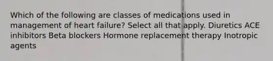 Which of the following are classes of medications used in management of heart failure? Select all that apply. Diuretics ACE inhibitors Beta blockers Hormone replacement therapy Inotropic agents