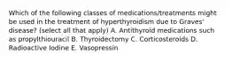 Which of the following classes of medications/treatments might be used in the treatment of hyperthyroidism due to Graves' disease? (select all that apply) A. Antithyroid medications such as propylthiouracil B. Thyroidectomy C. Corticosteroids D. Radioactive Iodine E. Vasopressin