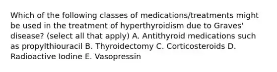 Which of the following classes of medications/treatments might be used in the treatment of hyperthyroidism due to Graves' disease? (select all that apply) A. Antithyroid medications such as propylthiouracil B. Thyroidectomy C. Corticosteroids D. Radioactive Iodine E. Vasopressin