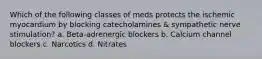 Which of the following classes of meds protects the ischemic myocardium by blocking catecholamines & sympathetic nerve stimulation? a. Beta-adrenergic blockers b. Calcium channel blockers c. Narcotics d. Nitrates