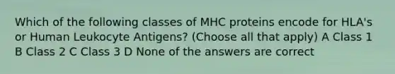 Which of the following classes of MHC proteins encode for HLA's or Human Leukocyte Antigens? (Choose all that apply) A Class 1 B Class 2 C Class 3 D None of the answers are correct