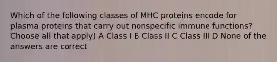 Which of the following classes of MHC proteins encode for plasma proteins that carry out nonspecific immune functions? Choose all that apply) A Class I B Class II C Class III D None of the answers are correct