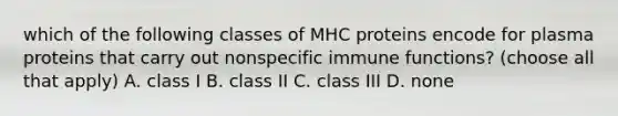 which of the following classes of MHC proteins encode for plasma proteins that carry out nonspecific immune functions? (choose all that apply) A. class I B. class II C. class III D. none