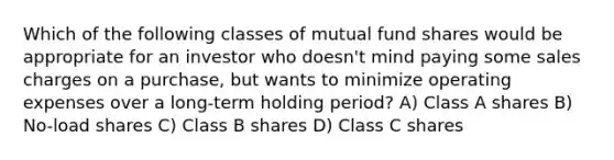 Which of the following classes of mutual fund shares would be appropriate for an investor who doesn't mind paying some sales charges on a purchase, but wants to minimize operating expenses over a long-term holding period? A) Class A shares B) No-load shares C) Class B shares D) Class C shares