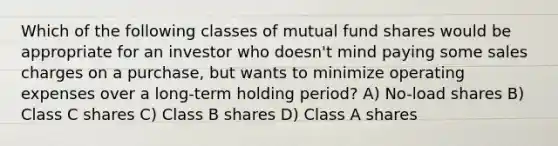 Which of the following classes of mutual fund shares would be appropriate for an investor who doesn't mind paying some sales charges on a purchase, but wants to minimize operating expenses over a long-term holding period? A) No-load shares B) Class C shares C) Class B shares D) Class A shares