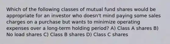 Which of the following classes of mutual fund shares would be appropriate for an investor who doesn't mind paying some sales charges on a purchase but wants to minimize operating expenses over a long-term holding period? A) Class A shares B) No load shares C) Class B shares D) Class C shares