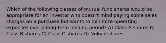 Which of the following classes of mutual fund shares would be appropriate for an investor who doesn't mind paying some sales charges on a purchase but wants to minimize operating expenses over a long-term holding period? A) Class A shares B) Class B shares C) Class C shares D) Noload shares