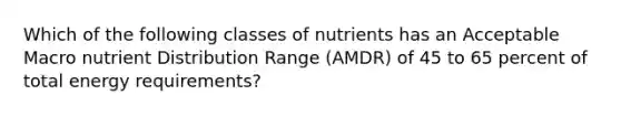 Which of the following classes of nutrients has an Acceptable Macro nutrient Distribution Range (AMDR) of 45 to 65 percent of total energy requirements?