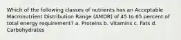 Which of the following classes of nutrients has an Acceptable Macronutrient Distribution Range (AMDR) of 45 to 65 percent of total energy requirement? a. Proteins b. Vitamins c. Fats d. Carbohydrates