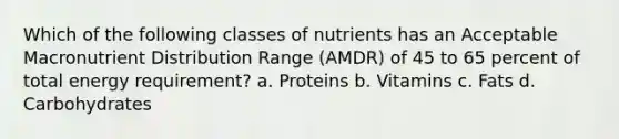 Which of the following classes of nutrients has an Acceptable Macronutrient Distribution Range (AMDR) of 45 to 65 percent of total energy requirement? a. Proteins b. Vitamins c. Fats d. Carbohydrates