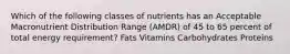 Which of the following classes of nutrients has an Acceptable Macronutrient Distribution Range (AMDR) of 45 to 65 percent of total energy requirement? Fats Vitamins Carbohydrates Proteins