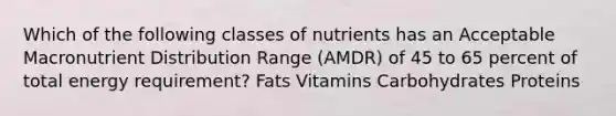 Which of the following classes of nutrients has an Acceptable Macronutrient Distribution Range (AMDR) of 45 to 65 percent of total energy requirement? Fats Vitamins Carbohydrates Proteins