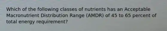 Which of the following classes of nutrients has an Acceptable Macronutrient Distribution Range (AMDR) of 45 to 65 percent of total energy requirement?