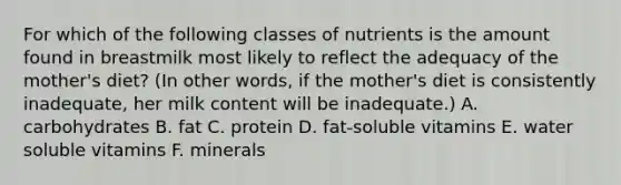 For which of the following classes of nutrients is the amount found in breastmilk most likely to reflect the adequacy of the mother's diet? (In other words, if the mother's diet is consistently inadequate, her milk content will be inadequate.) A. carbohydrates B. fat C. protein D. fat-soluble vitamins E. water soluble vitamins F. minerals