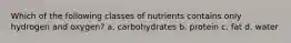 Which of the following classes of nutrients contains only hydrogen and oxygen? a. carbohydrates b. protein c. fat d. water