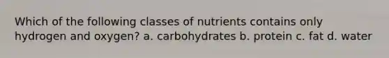 Which of the following classes of nutrients contains only hydrogen and oxygen? a. carbohydrates b. protein c. fat d. water