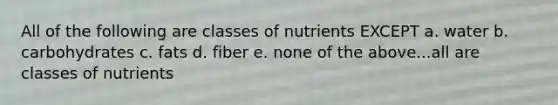 All of the following are classes of nutrients EXCEPT a. water b. carbohydrates c. fats d. fiber e. none of the above...all are classes of nutrients